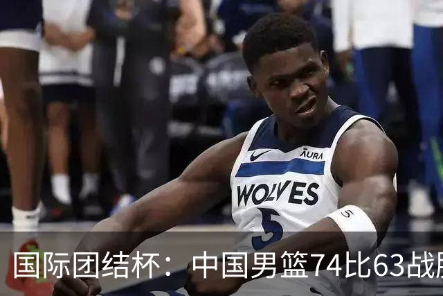 国际团结杯：中国男篮74比63战胜格鲁吉亚男篮