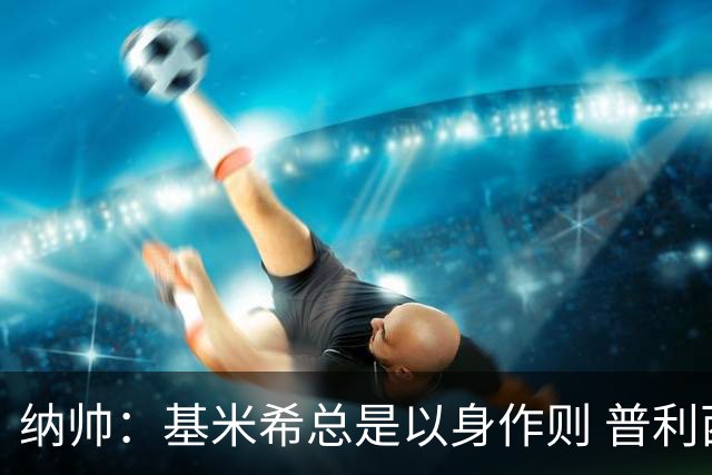 纳帅：基米希总是以身作则 普利西奇本赛季不太顺但表现稳定